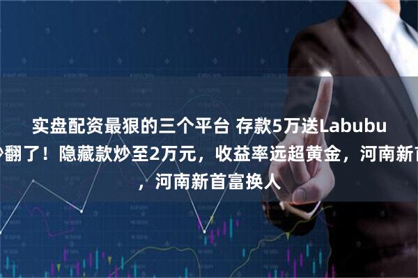 实盘配资最狠的三个平台 存款5万送Labubu，网友吵翻了！隐藏款炒至2万元，收益率远超黄金，河南新首富换人