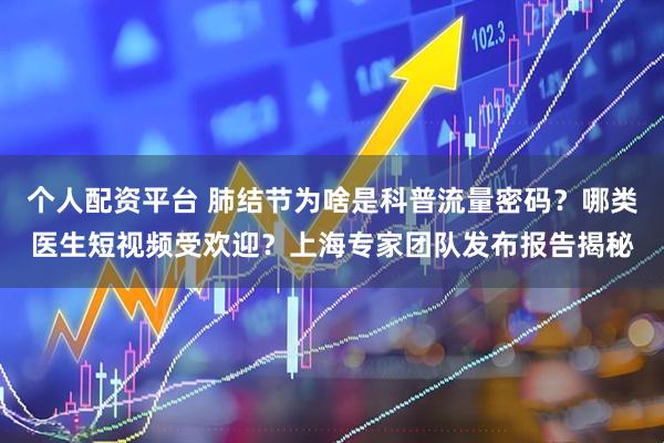 个人配资平台 肺结节为啥是科普流量密码？哪类医生短视频受欢迎？上海专家团队发布报告揭秘
