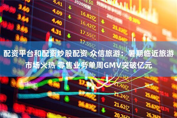 配资平台和配资炒股配资 众信旅游：暑期临近旅游市场火热 零售业务单周GMV突破亿元