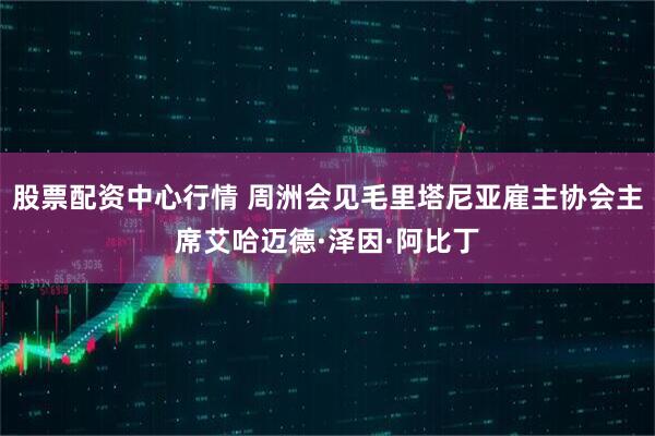 股票配资中心行情 周洲会见毛里塔尼亚雇主协会主席艾哈迈德·泽因·阿比丁