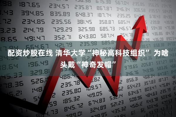 配资炒股在线 清华大学“神秘高科技组织” 为啥头戴“神奇发帽”