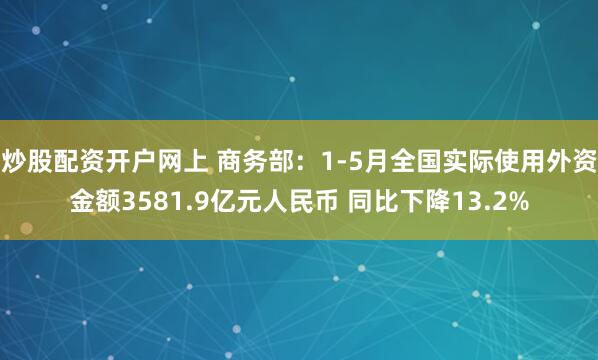 炒股配资开户网上 商务部：1-5月全国实际使用外资金额3581.9亿元人民币 同比下降13.2%