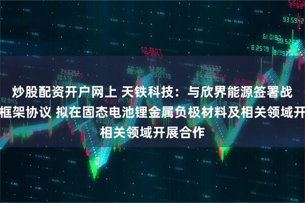 炒股配资开户网上 天铁科技：与欣界能源签署战略合作框架协议 拟在固态电池锂金属负极材料及相关领域开展合作