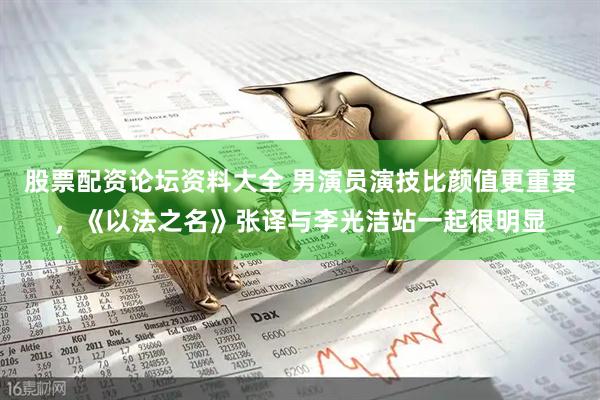 股票配资论坛资料大全 男演员演技比颜值更重要，《以法之名》张译与李光洁站一起很明显