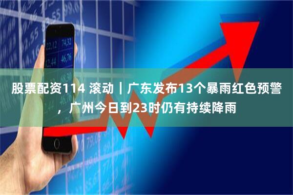 股票配资114 滚动｜广东发布13个暴雨红色预警，广州今日到23时仍有持续降雨