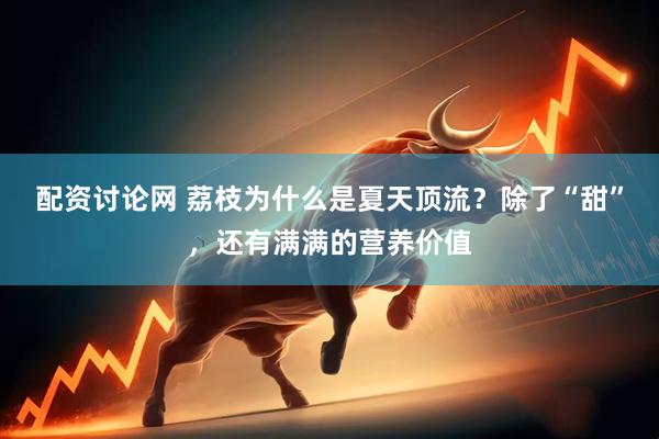 配资讨论网 荔枝为什么是夏天顶流？除了“甜”，还有满满的营养价值