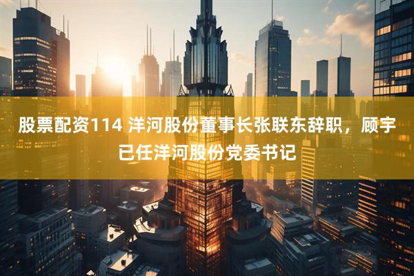 股票配资114 洋河股份董事长张联东辞职，顾宇已任洋河股份党委书记