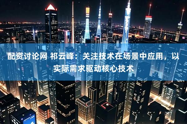 配资讨论网 祁云峰：关注技术在场景中应用，以实际需求驱动核心技术