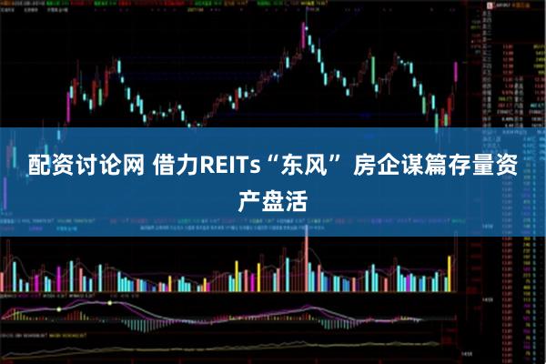 配资讨论网 借力REITs“东风” 房企谋篇存量资产盘活