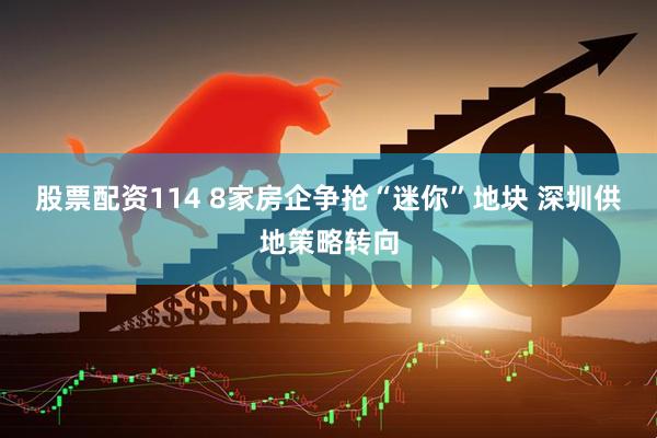 股票配资114 8家房企争抢“迷你”地块 深圳供地策略转向