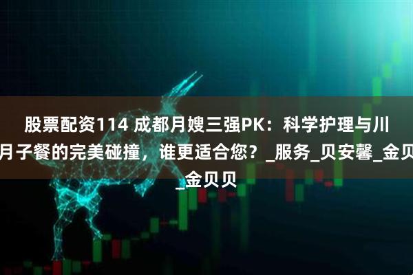 股票配资114 成都月嫂三强PK：科学护理与川味月子餐的完美碰撞，谁更适合您？_服务_贝安馨_金贝贝