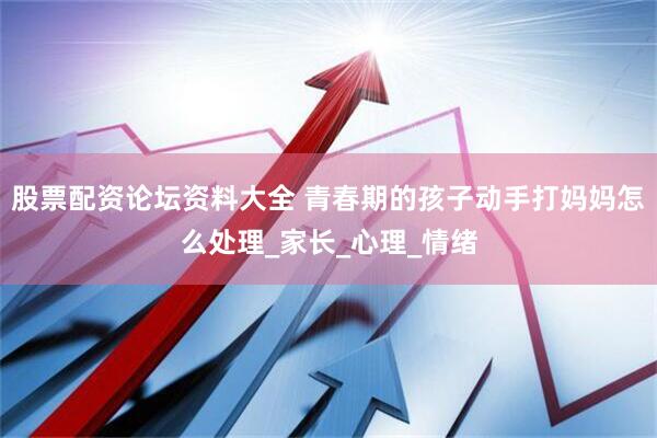 股票配资论坛资料大全 青春期的孩子动手打妈妈怎么处理_家长_心理_情绪