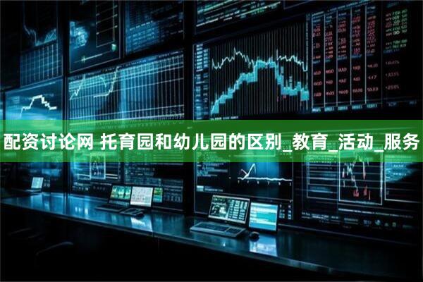配资讨论网 托育园和幼儿园的区别_教育_活动_服务
