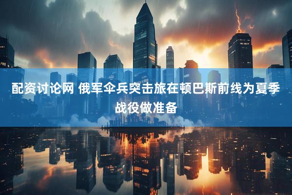 配资讨论网 俄军伞兵突击旅在顿巴斯前线为夏季战役做准备