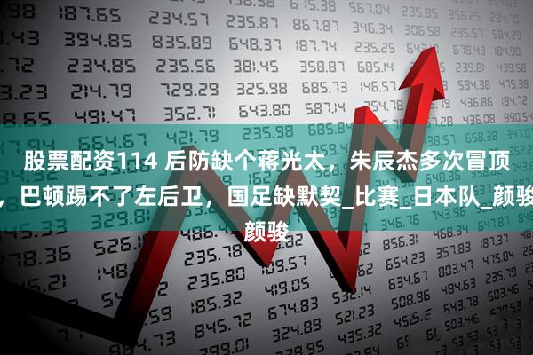 股票配资114 后防缺个蒋光太，朱辰杰多次冒顶，巴顿踢不了左后卫，国足缺默契_比赛_日本队_颜骏