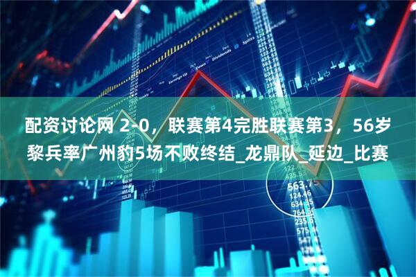 配资讨论网 2-0，联赛第4完胜联赛第3，56岁黎兵率广州豹5场不败终结_龙鼎队_延边_比赛