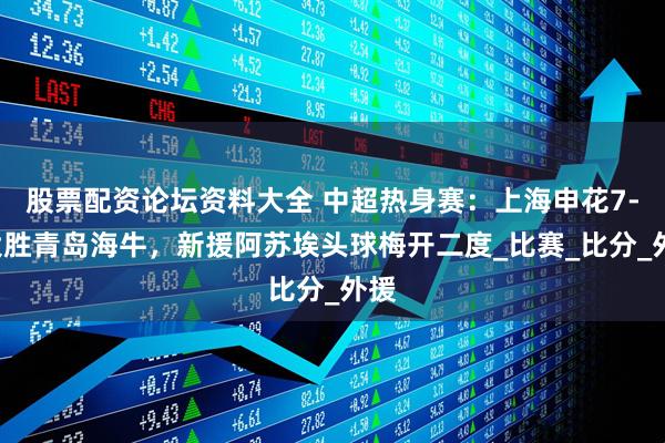 股票配资论坛资料大全 中超热身赛：上海申花7-3大胜青岛海牛，新援阿苏埃头球梅开二度_比赛_比分_外援