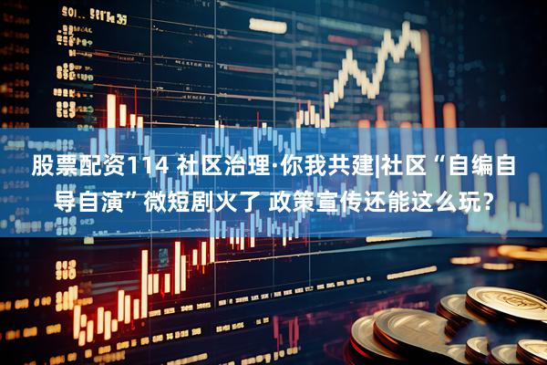 股票配资114 社区治理·你我共建|社区“自编自导自演”微短剧火了 政策宣传还能这么玩？