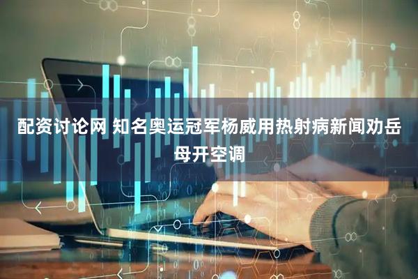 配资讨论网 知名奥运冠军杨威用热射病新闻劝岳母开空调