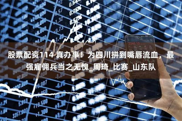股票配资114 真办事！为四川拼到嘴唇流血，最强雇佣兵当之无愧_周琦_比赛_山东队