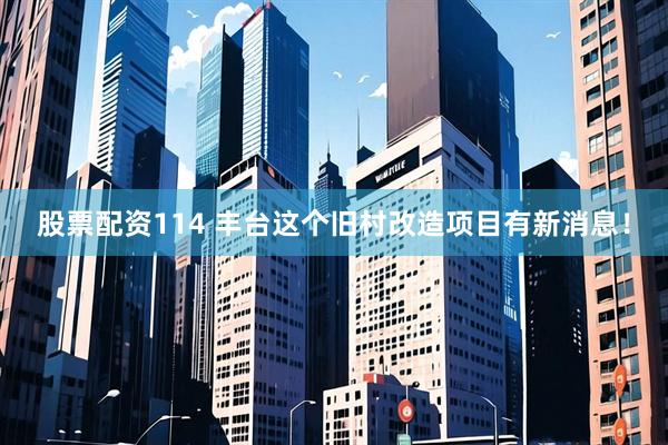 股票配资114 丰台这个旧村改造项目有新消息！