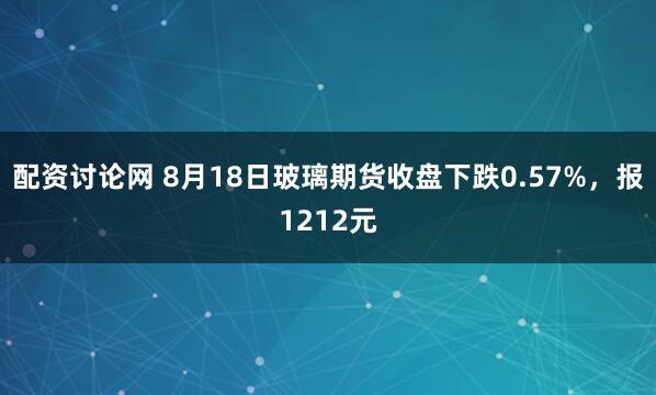 配资讨论网 8月18日玻璃期货收盘下跌0.57%，报1212元