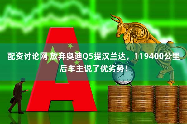 配资讨论网 放弃奥迪Q5提汉兰达，119400公里后车主说了优劣势！