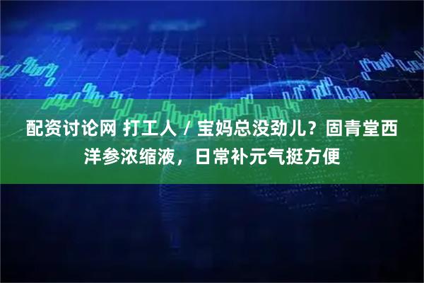 配资讨论网 打工人 / 宝妈总没劲儿？固青堂西洋参浓缩液，日常补元气挺方便