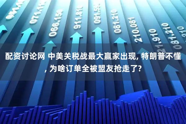 配资讨论网 中美关税战最大赢家出现, 特朗普不懂, 为啥订单全被盟友抢走了?