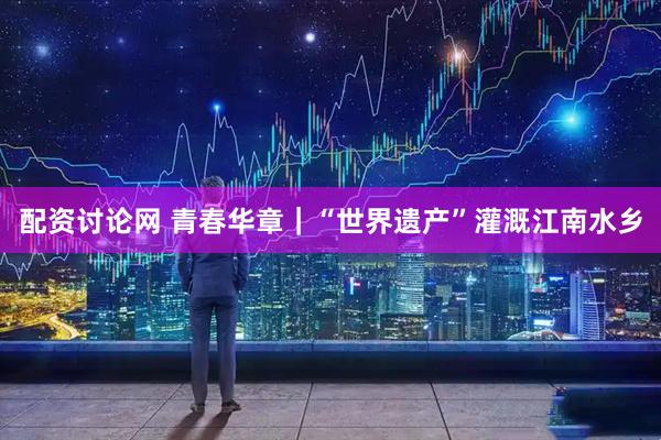 配资讨论网 青春华章｜“世界遗产”灌溉江南水乡