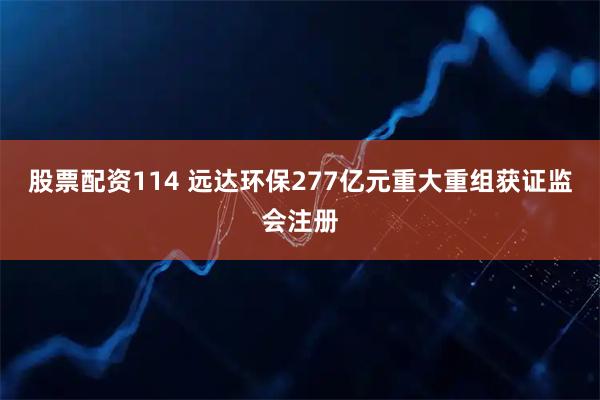 股票配资114 远达环保277亿元重大重组获证监会注册