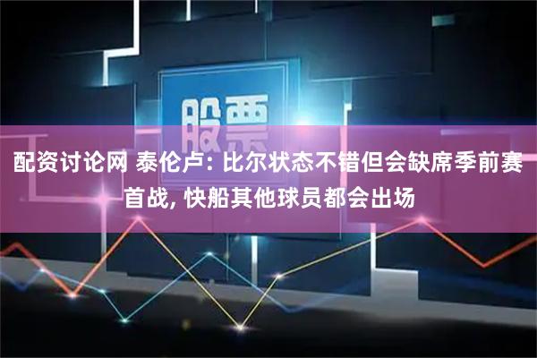 配资讨论网 泰伦卢: 比尔状态不错但会缺席季前赛首战, 快船其他球员都会出场