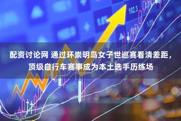 配资讨论网 通过环崇明岛女子世巡赛看清差距，顶级自行车赛事成为本土选手历练场