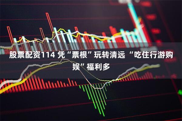 股票配资114 凭“票根”玩转清远 “吃住行游购娱”福利多