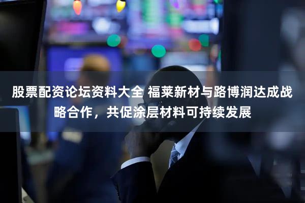 股票配资论坛资料大全 福莱新材与路博润达成战略合作，共促涂层材料可持续发展
