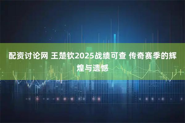 配资讨论网 王楚钦2025战绩可查 传奇赛季的辉煌与遗憾