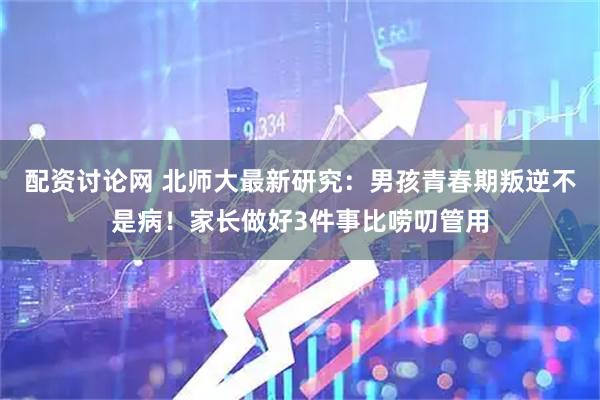 配资讨论网 北师大最新研究：男孩青春期叛逆不是病！家长做好3件事比唠叨管用