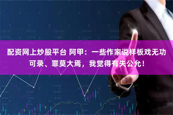 配资网上炒股平台 阿甲：一些作家说样板戏无功可录、罪莫大焉，我觉得有失公允！