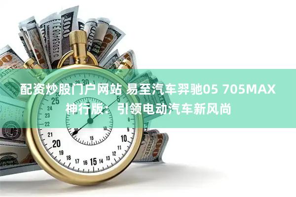 配资炒股门户网站 易至汽车羿驰05 705MAX神行版：引领电动汽车新风尚