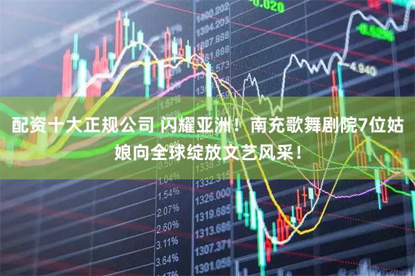 配资十大正规公司 闪耀亚洲！南充歌舞剧院7位姑娘向全球绽放文艺风采！