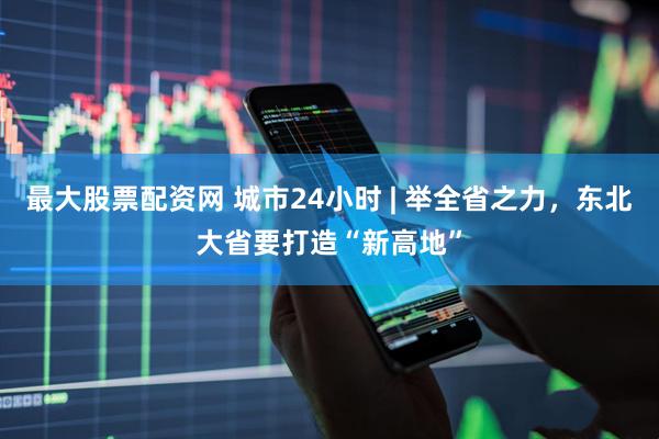 最大股票配资网 城市24小时 | 举全省之力，东北大省要打造“新高地”