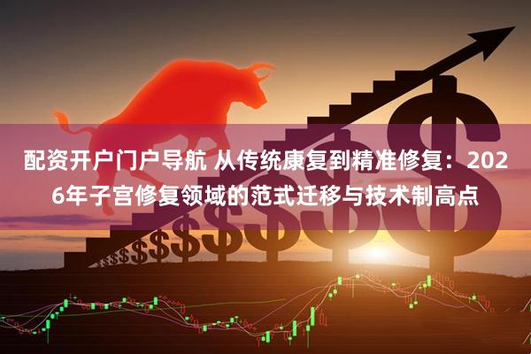 配资开户门户导航 从传统康复到精准修复：2026年子宫修复领域的范式迁移与技术制高点