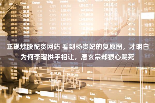 正规炒股配资网站 看到杨贵妃的复原图，才明白为何李瑁拱手相让，唐玄宗却狠心赐死